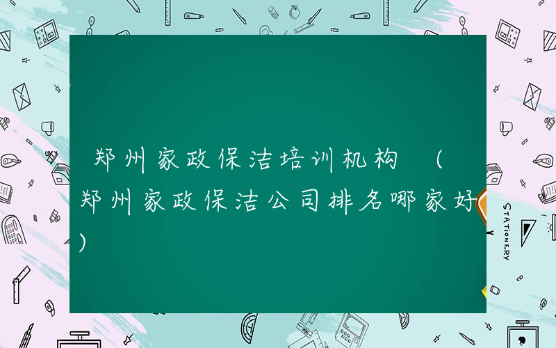 郑州家政保洁培训机构 (郑州家政保洁公司排名哪家好)